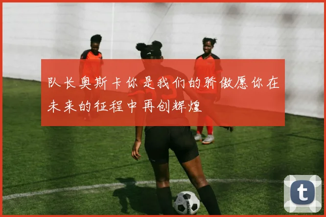 队长奥斯卡你是我们的骄傲愿你在未来的征程中再创辉煌