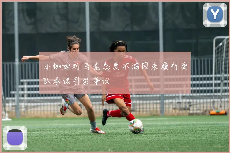 小蜘蛛对马竞态度不满因未履行离队承诺引发争议