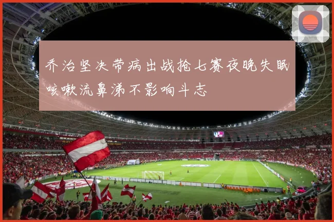 乔治坚决带病出战抢七赛夜晚失眠咳嗽流鼻涕不影响斗志