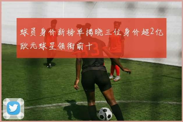 球员身价新榜单揭晓三位身价超2亿欧元球星领衔前十