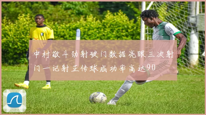 中村敬斗劲射破门数据亮眼三次射门一记射正传球成功率高达90