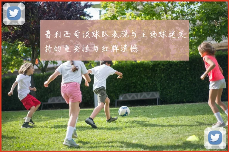 普利西奇谈球队表现与主场球迷支持的重要性与红牌遗憾