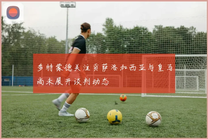 多特蒙德关注贡萨洛加西亚与皇马尚未展开谈判动态