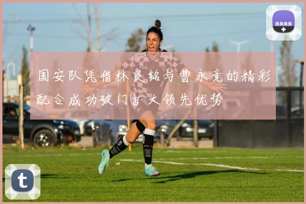 国安队凭借林良铭与曹永竞的精彩配合成功破门扩大领先优势