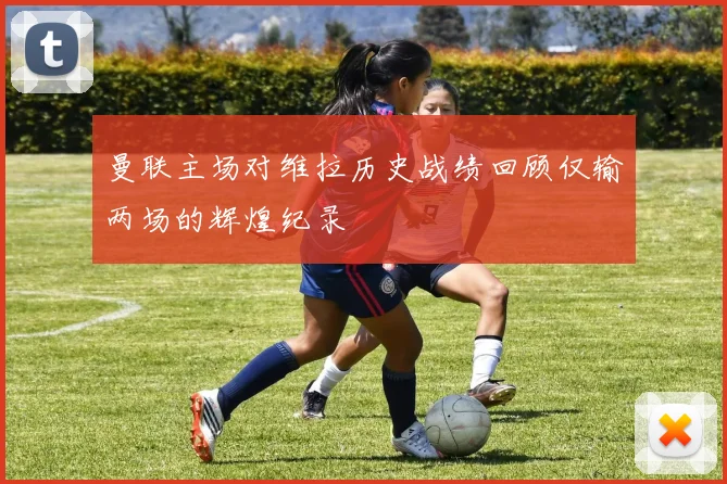 曼联主场对维拉历史战绩回顾仅输两场的辉煌纪录