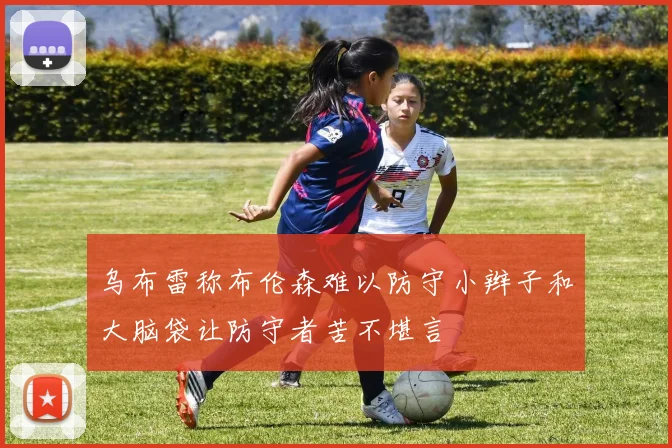乌布雷称布伦森难以防守小辫子和大脑袋让防守者苦不堪言