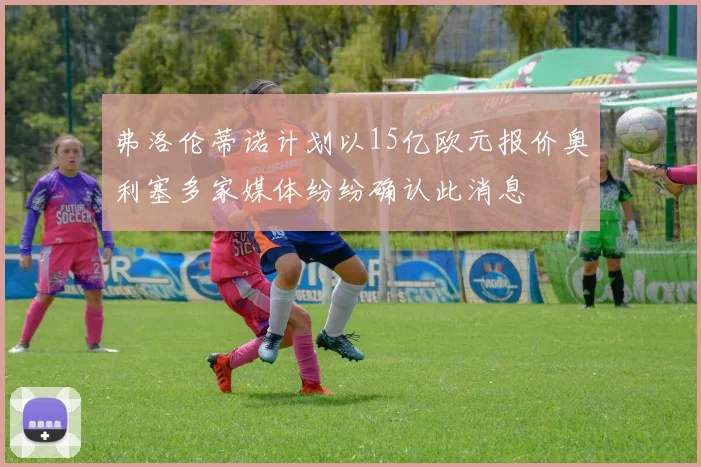 弗洛伦蒂诺计划以15亿欧元报价奥利塞多家媒体纷纷确认此消息
