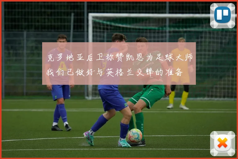 克罗地亚后卫称赞凯恩为足球大师我们已做好与英格兰交锋的准备