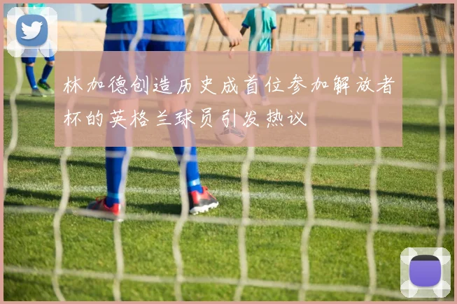 林加德创造历史成首位参加解放者杯的英格兰球员引发热议