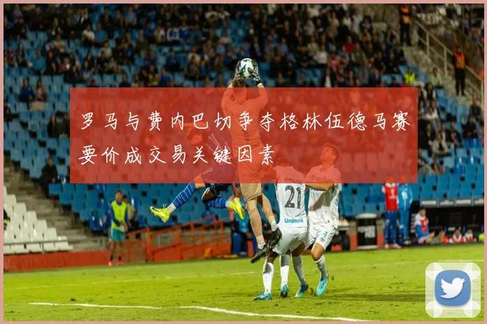 罗马与费内巴切争夺格林伍德马赛要价成交易关键因素