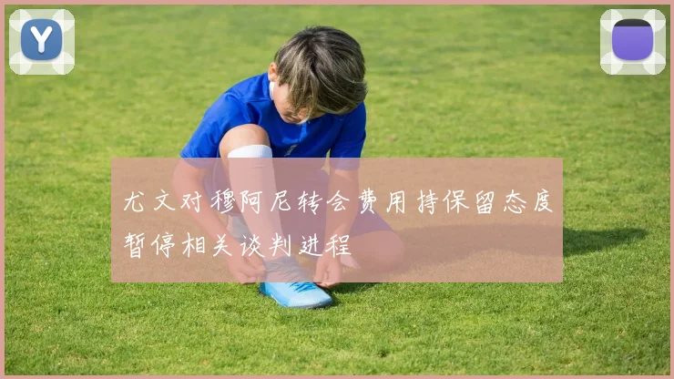 尤文对穆阿尼转会费用持保留态度暂停相关谈判进程