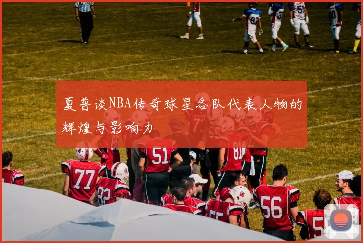 夏普谈NBA传奇球星各队代表人物的辉煌与影响力