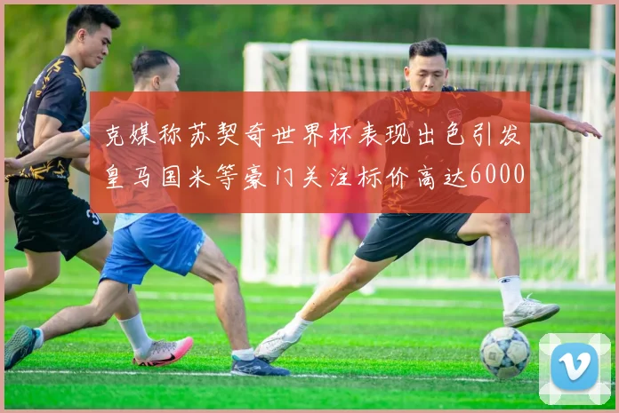 克媒称苏契奇世界杯表现出色引发皇马国米等豪门关注标价高达6000万欧