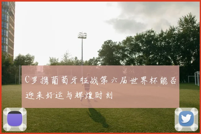 C罗携葡萄牙征战第六届世界杯能否迎来好运与辉煌时刻