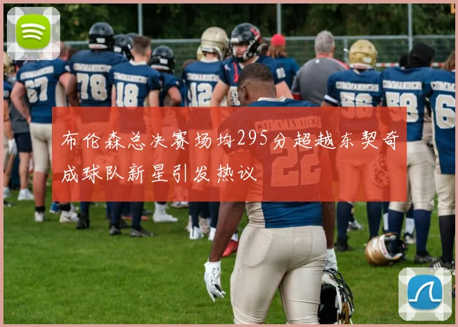 布伦森总决赛场均295分超越东契奇成球队新星引发热议