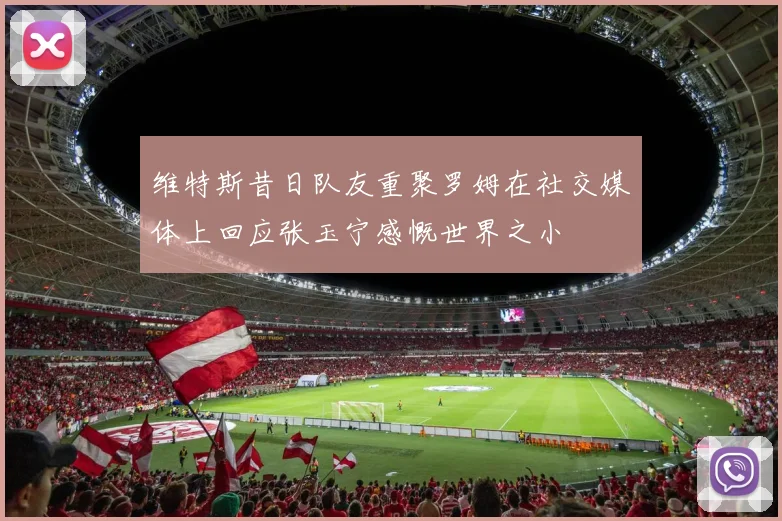 维特斯昔日队友重聚罗姆在社交媒体上回应张玉宁感慨世界之小