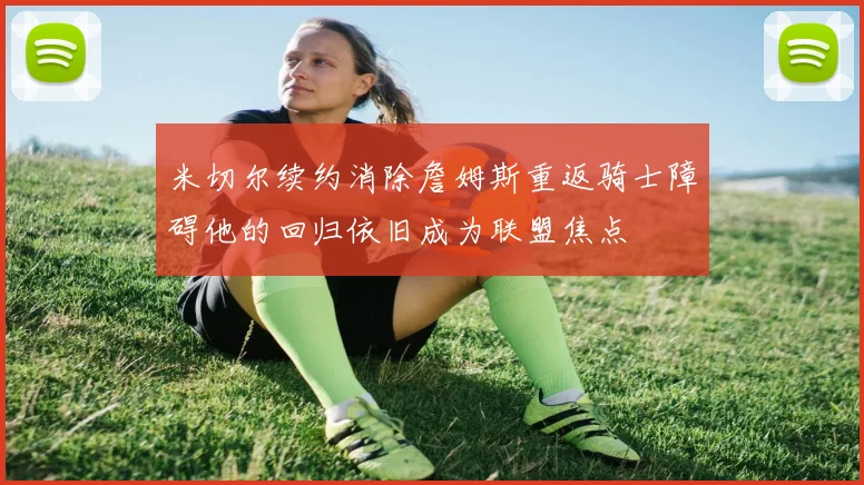 米切尔续约消除詹姆斯重返骑士障碍他的回归依旧成为联盟焦点