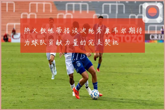 热火教练蒂格谈次轮秀康韦尔期待为球队贡献力量的完美契机