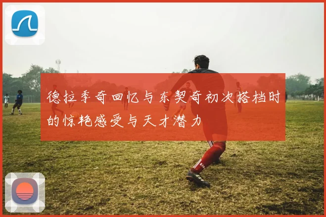 德拉季奇回忆与东契奇初次搭档时的惊艳感受与天才潜力