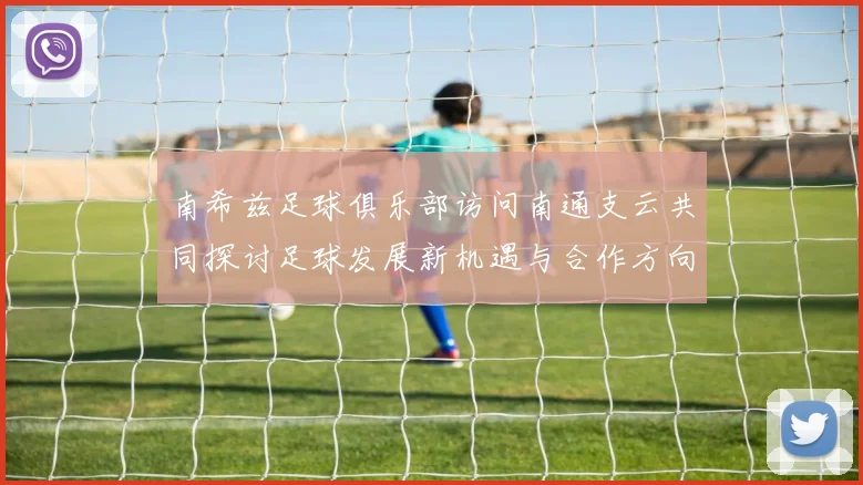 南希兹足球俱乐部访问南通支云共同探讨足球发展新机遇与合作方向