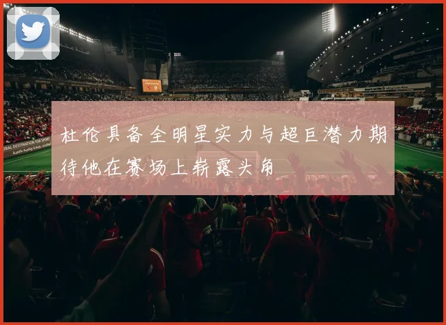 杜伦具备全明星实力与超巨潜力期待他在赛场上崭露头角