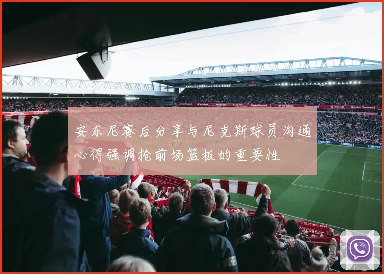 安东尼赛后分享与尼克斯球员沟通心得强调抢前场篮板的重要性